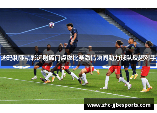 迪玛利亚精彩远射破门点燃比赛激情瞬间助力球队反超对手 迪玛利亚精彩远射破门点燃比赛激情瞬间助力球队反超对手