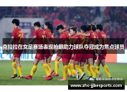 克拉拉在女足赛场表现抢眼助力球队夺冠成为焦点球员